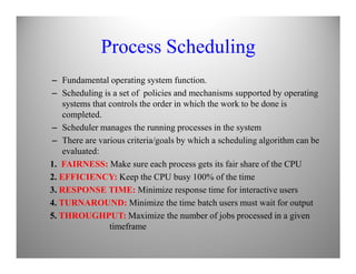 Process Scheduling
– Fundamental operating system function.
– Scheduling is a set of policies and mechanisms supported by operating
systems that controls the order in which the work to be done is
completed.
– Scheduler manages the running processes in the system
– There are various criteria/goals by which a scheduling algorithm can be– There are various criteria/goals by which a scheduling algorithm can be
evaluated:
1. FAIRNESS: Make sure each process gets its fair share of the CPU
2. EFFICIENCY: Keep the CPU busy 100% of the time
3. RESPONSE TIME: Minimize response time for interactive users
4. TURNAROUND: Minimize the time batch users must wait for output
5. THROUGHPUT: Maximize the number of jobs processed in a given
timeframe
 