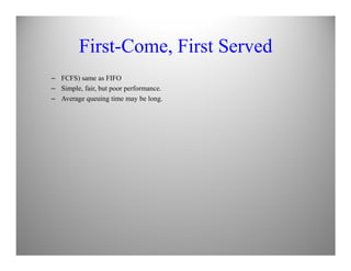 First-Come, First Served
– FCFS) same as FIFO
– Simple, fair, but poor performance.
– Average queuing time may be long.
 