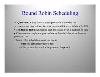 Round Robin Scheduling
– Quantum: A time interval that a process is allowed to run
– – A process may not use its entire quantum if it needs to block for I/O
• With Round Robin scheduling each process is given a quantum of time
• When quantum expires or process blocks the scheduler picks the next
process to run
• Round robin scheduling requires a queue
– queue to get next process to run
– After process has run for its quantum, Enquire it.
 