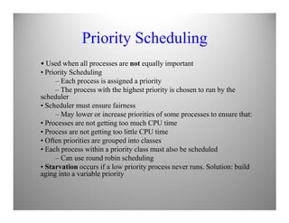 Priority Scheduling
• Used when all processes are not equally important
• Priority Scheduling
– Each process is assigned a priority
– The process with the highest priority is chosen to run by the
scheduler
• Scheduler must ensure fairness
– May lower or increase priorities of some processes to ensure that:– May lower or increase priorities of some processes to ensure that:
• Processes are not getting too much CPU time
• Process are not getting too little CPU time
• Often priorities are grouped into classes
• Each process within a priority class must also be scheduled
– Can use round robin scheduling
• Starvation occurs if a low priority process never runs. Solution: build
aging into a variable priority
 