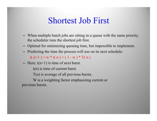 Shortest Job First
– When multiple batch jobs are sitting in a queue with the same priority,
the scheduler runs the shortest job first.
– Optimal for minimizing queuing time, but impossible to implement.
– Predicting the time the process will use on its next schedule:
t( n+1 ) = w * t( n ) + ( 1 - w ) * T( n )
– Here: t(n+1) is time of next burst.
t(n) is time of current burst.
T(n) is average of all previous bursts .
W is a weighting factor emphasizing current or
previous bursts.
 