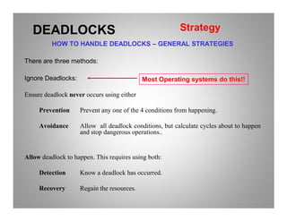 HOW TO HANDLE DEADLOCKS – GENERAL STRATEGIES
There are three methods:
Ignore Deadlocks:
Ensure deadlock never occurs using either
Prevention Prevent any one of the 4 conditions from happening.
DEADLOCKS Strategy
Most Operating systems do this!!
Prevention Prevent any one of the 4 conditions from happening.
Avoidance Allow all deadlock conditions, but calculate cycles about to happen
and stop dangerous operations..
Allow deadlock to happen. This requires using both:
Detection Know a deadlock has occurred.
Recovery Regain the resources.
 