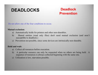 Do not allow one of the four conditions to occur.
Mutual exclusion:
a) Automatically holds for printers and other non-sharables.
b) Shared entities (read only files) don't need mutual exclusion (and aren’t
susceptible to deadlock.)
DEADLOCKS Deadlock
Prevention
susceptible to deadlock.)
c) Prevention not possible, since some devices are intrinsically non-sharable.
Hold and wait:
a) Collect all resources before execution.
b) A particular resource can only be requested when no others are being held. A
sequence of resources is always collected beginning with the same one.
c) Utilization is low, starvation possible.
 
