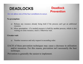 Do not allow one of the four conditions to occur.
No preemption:
a) Release any resource already being held if the process can't get an additional
resource.
b) Allow preemption - if a needed resource is held by another process, which is also
waiting on some resource, steal it. Otherwise wait.
DEADLOCKS Deadlock
Prevention
Circular wait:
a) Number resources and only request in ascending order.
EACH of these prevention techniques may cause a decrease in utilization
and/or resources. For this reason, prevention isn't necessarily the best
technique.
Prevention is generally the easiest to implement.
 