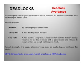 If we have prior knowledge of how resources will be requested, it's possible to determine if we
are entering an "unsafe" state.
Possible states are:
Deadlock No forward progress can be made.
Unsafe state A state that may allow deadlock.
DEADLOCKS Deadlock
Avoidance
Unsafe state A state that may allow deadlock.
Safe state A state is safe if a sequence of processes exist such that there are enough
resources for the first to finish, and as each finishes and releases its
resources there are enough for the next to finish.
The rule is simple: If a request allocation would cause an unsafe state, do not honor that
request.
NOTE: All deadlocks are unsafe, but all unsafes are NOT deadlocks.
 