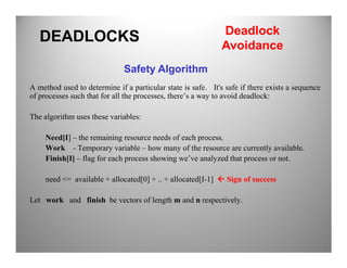 A method used to determine if a particular state is safe. It's safe if there exists a sequence
of processes such that for all the processes, there’s a way to avoid deadlock:
The algorithm uses these variables:
Need[I] – the remaining resource needs of each process.
DEADLOCKS
Safety Algorithm
Deadlock
Avoidance
Need[I] – the remaining resource needs of each process.
Work - Temporary variable – how many of the resource are currently available.
Finish[I] – flag for each process showing we’ve analyzed that process or not.
need <= available + allocated[0] + .. + allocated[I-1] Sign of success
Let work and finish be vectors of length m and n respectively.
 
