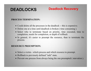 PROCESS TERMINATION:
• Could delete all the processes in the deadlock -- this is expensive.
• Delete one at a time until deadlock is broken ( time consuming ).
• Select who to terminate based on priority, time executed, time to
completion, needs for completion, or depth of rollback
DEADLOCKS Deadlock Recovery
completion, needs for completion, or depth of rollback
• In general, it's easier to preempt the resource, than to terminate the
process.
RESOURCE PREEMPTION:
• Select a victim - which process and which resource to preempt.
• Rollback to previously defined "safe" state.
• Prevent one process from always being the one preempted ( starvation ).
 