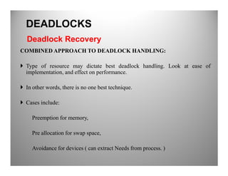 COMBINED APPROACH TO DEADLOCK HANDLING:
Type of resource may dictate best deadlock handling. Look at ease of
implementation, and effect on performance.
In other words, there is no one best technique.
DEADLOCKS
Deadlock Recovery
In other words, there is no one best technique.
Cases include:
Preemption for memory,
Pre allocation for swap space,
Avoidance for devices ( can extract Needs from process. )
 