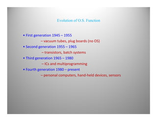 Evolution of O.S. Function
• First generation 1945 – 1955
– vacuum tubes, plug boards (no OS)
• Second generation 1955 – 1965
– transistors, batch systems
• Third generation 1965 – 1980
– ICs and multiprogramming
• Fourth generation 1980 – present
– personal computers, hand-held devices, sensors
 