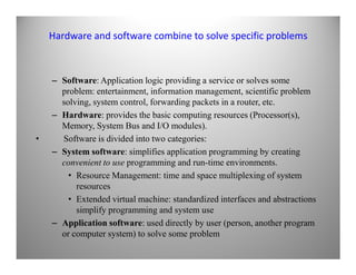 Hardware and software combine to solve specific problems
– Software: Application logic providing a service or solves some
problem: entertainment, information management, scientific problem
solving, system control, forwarding packets in a router, etc.
– Hardware: provides the basic computing resources (Processor(s),
Memory, System Bus and I/O modules).
• Software is divided into two categories:• Software is divided into two categories:
– System software: simplifies application programming by creating
convenient to use programming and run-time environments.
• Resource Management: time and space multiplexing of system
resources
• Extended virtual machine: standardized interfaces and abstractions
simplify programming and system use
– Application software: used directly by user (person, another program
or computer system) to solve some problem
 