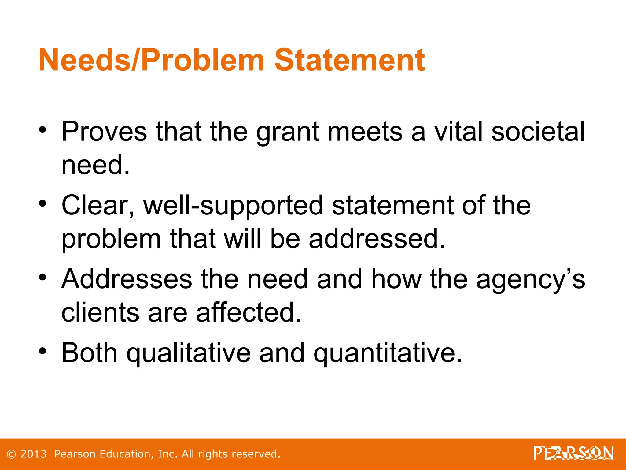 © 2013 Pearson Education, Inc. All rights reserved.
Needs/Problem Statement
• Proves that the grant meets a vital societal
need.
• Clear, well-supported statement of the
problem that will be addressed.
• Addresses the need and how the agency’s
clients are affected.
• Both qualitative and quantitative.
 
