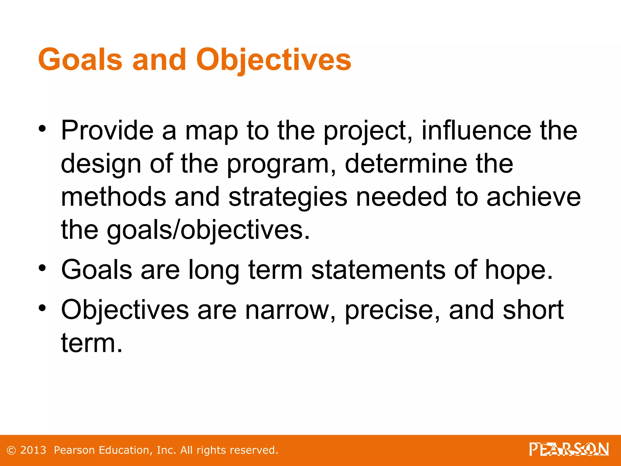 © 2013 Pearson Education, Inc. All rights reserved.
Goals and Objectives
• Provide a map to the project, influence the
design of the program, determine the
methods and strategies needed to achieve
the goals/objectives.
• Goals are long term statements of hope.
• Objectives are narrow, precise, and short
term.
 
