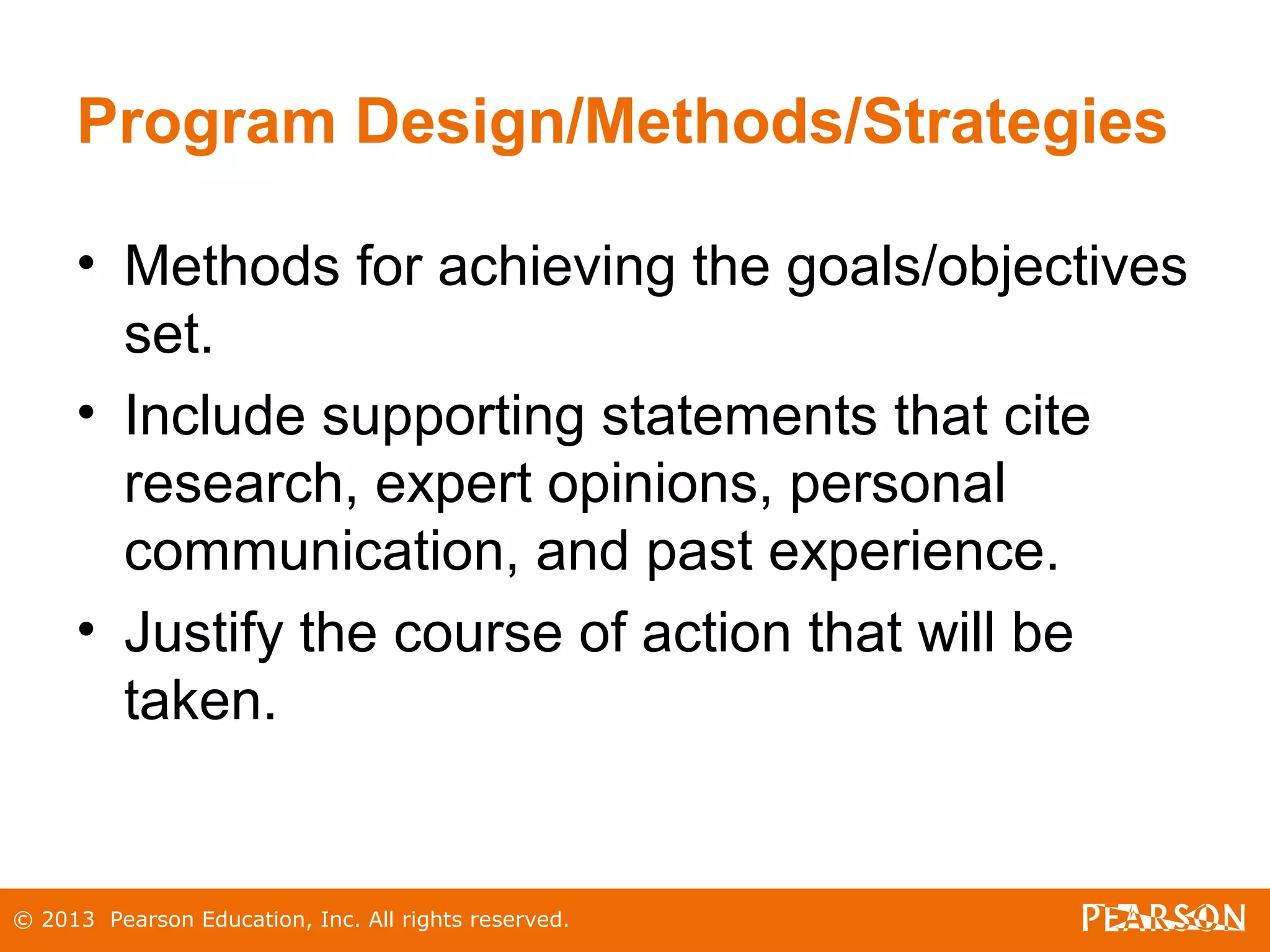 © 2013 Pearson Education, Inc. All rights reserved.
Program Design/Methods/Strategies
• Methods for achieving the goals/objectives
set.
• Include supporting statements that cite
research, expert opinions, personal
communication, and past experience.
• Justify the course of action that will be
taken.
 