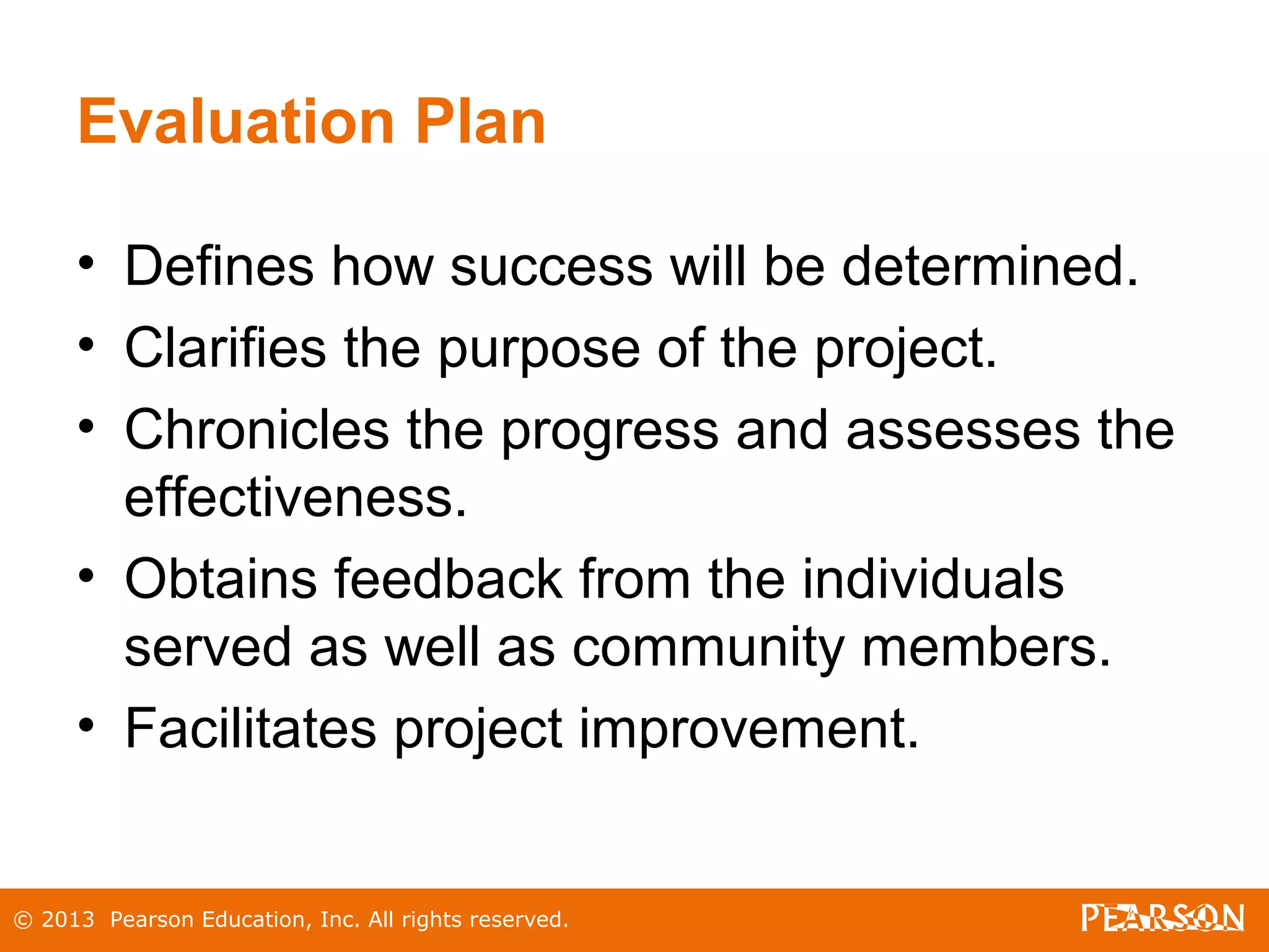 © 2013 Pearson Education, Inc. All rights reserved.
Evaluation Plan
• Defines how success will be determined.
• Clarifies the purpose of the project.
• Chronicles the progress and assesses the
effectiveness.
• Obtains feedback from the individuals
served as well as community members.
• Facilitates project improvement.
 