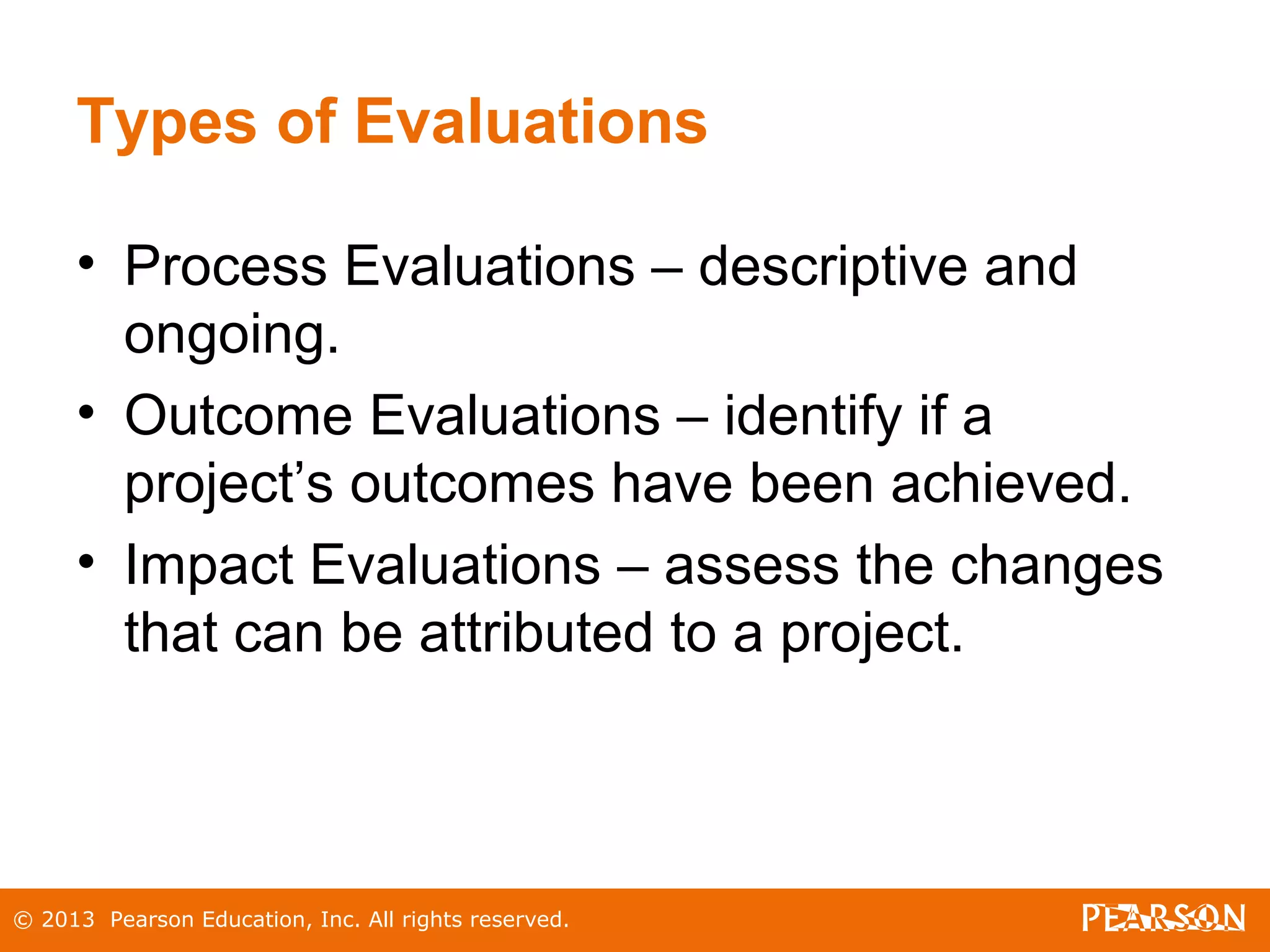 © 2013 Pearson Education, Inc. All rights reserved.
Types of Evaluations
• Process Evaluations – descriptive and
ongoing.
• Outcome Evaluations – identify if a
project’s outcomes have been achieved.
• Impact Evaluations – assess the changes
that can be attributed to a project.
 