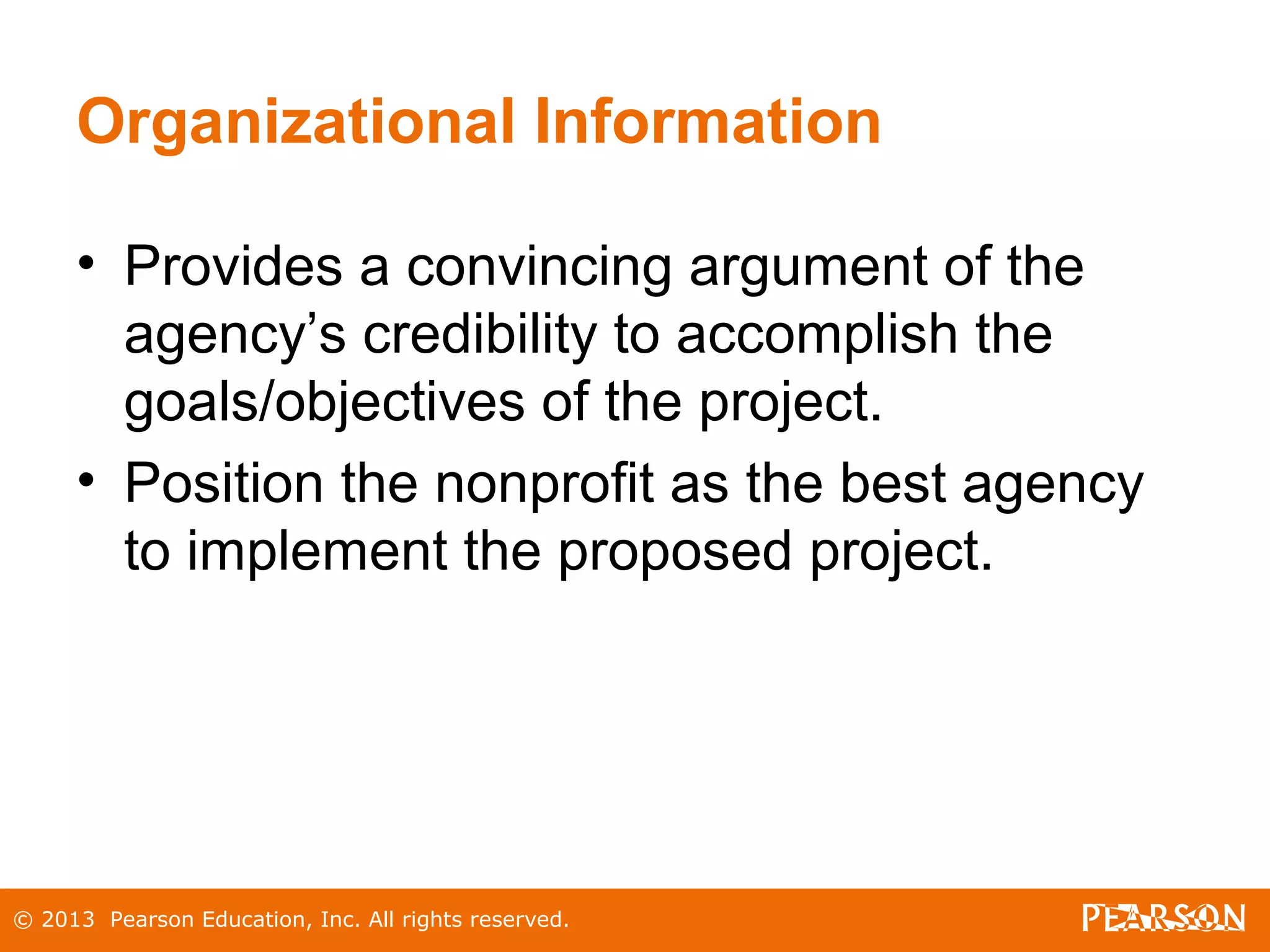 © 2013 Pearson Education, Inc. All rights reserved.
Organizational Information
• Provides a convincing argument of the
agency’s credibility to accomplish the
goals/objectives of the project.
• Position the nonprofit as the best agency
to implement the proposed project.
 