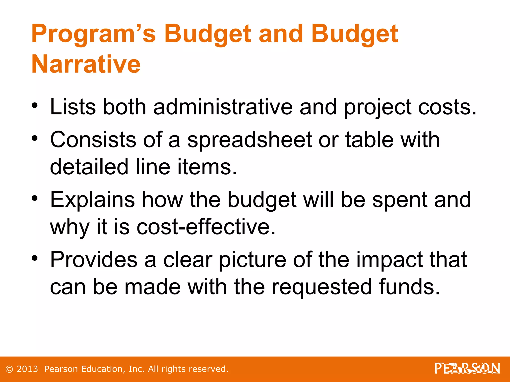© 2013 Pearson Education, Inc. All rights reserved.
Program’s Budget and Budget
Narrative
• Lists both administrative and project costs.
• Consists of a spreadsheet or table with
detailed line items.
• Explains how the budget will be spent and
why it is cost-effective.
• Provides a clear picture of the impact that
can be made with the requested funds.
 
