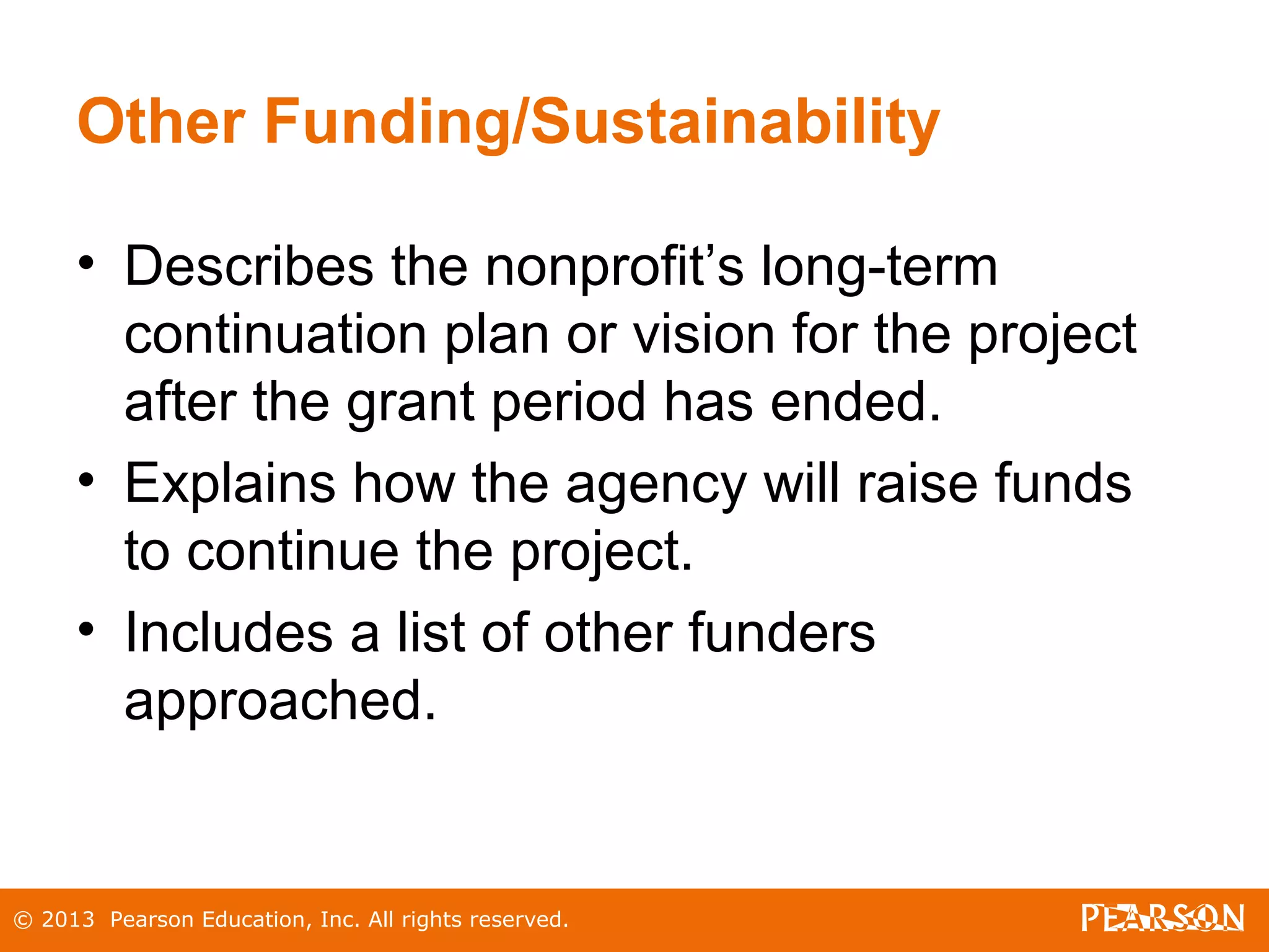 © 2013 Pearson Education, Inc. All rights reserved.
Other Funding/Sustainability
• Describes the nonprofit’s long-term
continuation plan or vision for the project
after the grant period has ended.
• Explains how the agency will raise funds
to continue the project.
• Includes a list of other funders
approached.
 