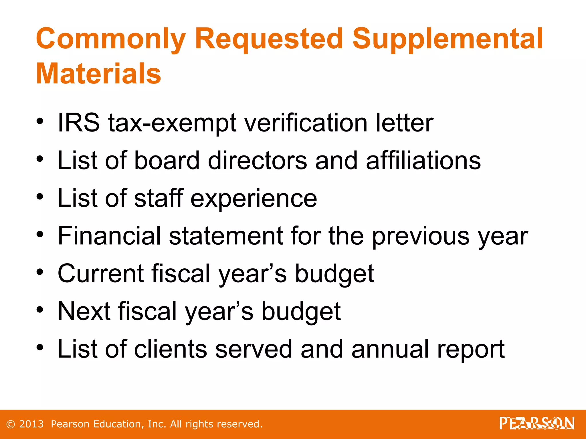 © 2013 Pearson Education, Inc. All rights reserved.
Commonly Requested Supplemental
Materials
• IRS tax-exempt verification letter
• List of board directors and affiliations
• List of staff experience
• Financial statement for the previous year
• Current fiscal year’s budget
• Next fiscal year’s budget
• List of clients served and annual report
 
