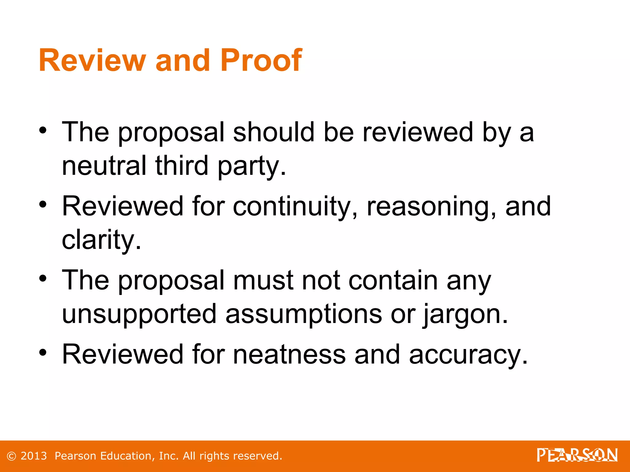 © 2013 Pearson Education, Inc. All rights reserved.
Review and Proof
• The proposal should be reviewed by a
neutral third party.
• Reviewed for continuity, reasoning, and
clarity.
• The proposal must not contain any
unsupported assumptions or jargon.
• Reviewed for neatness and accuracy.
 