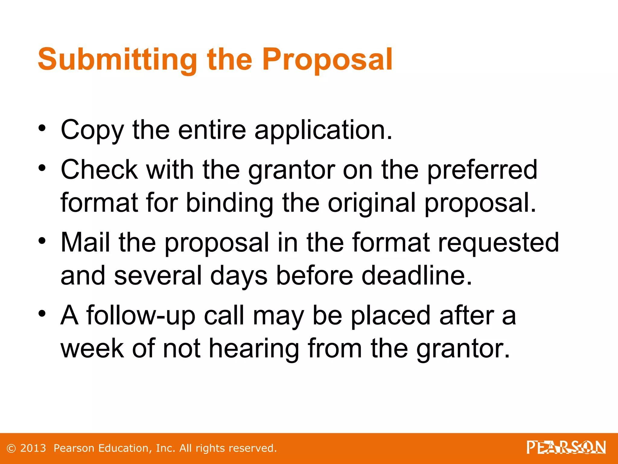 © 2013 Pearson Education, Inc. All rights reserved.
Submitting the Proposal
• Copy the entire application.
• Check with the grantor on the preferred
format for binding the original proposal.
• Mail the proposal in the format requested
and several days before deadline.
• A follow-up call may be placed after a
week of not hearing from the grantor.
 