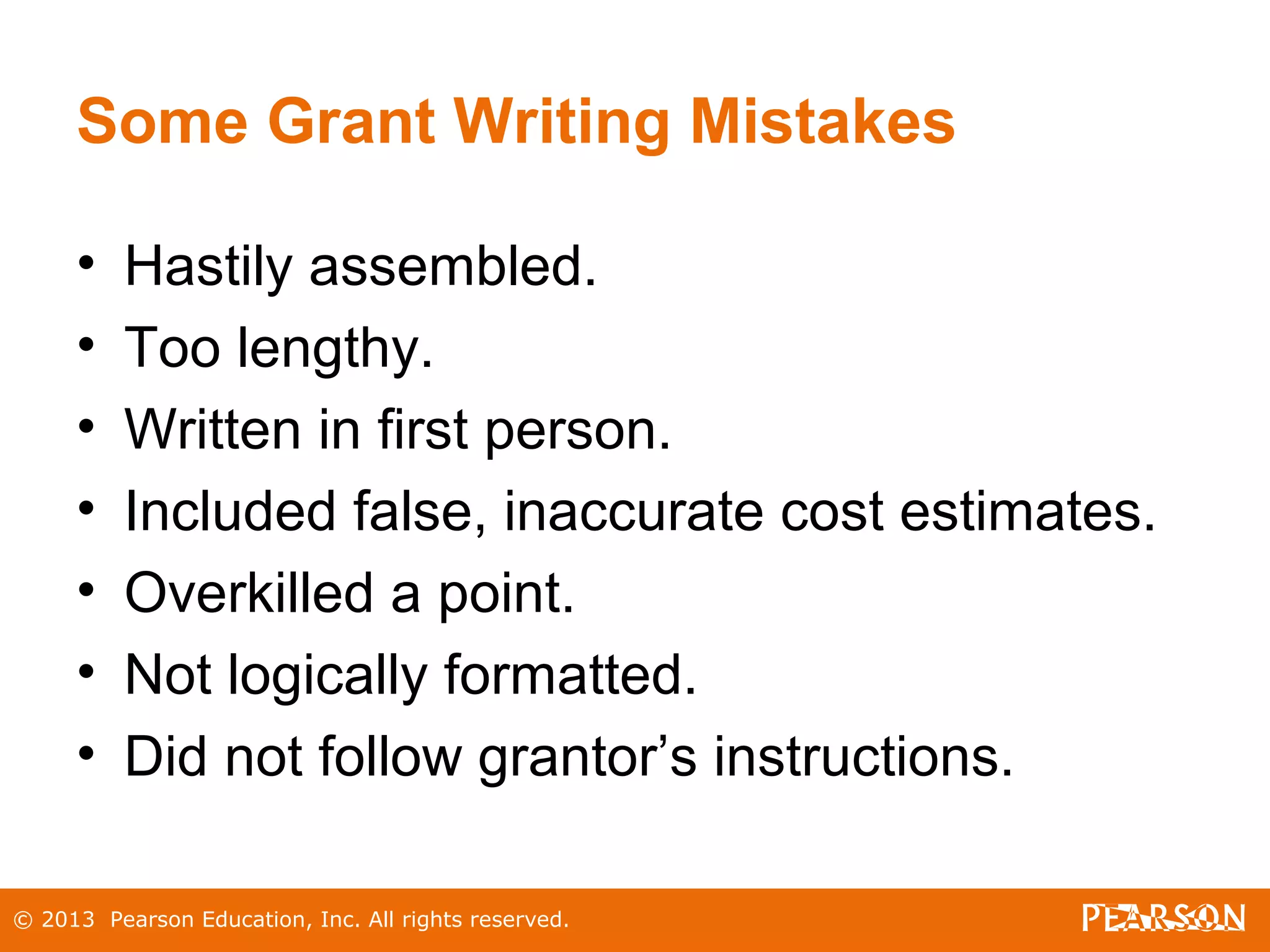 © 2013 Pearson Education, Inc. All rights reserved.
Some Grant Writing Mistakes
• Hastily assembled.
• Too lengthy.
• Written in first person.
• Included false, inaccurate cost estimates.
• Overkilled a point.
• Not logically formatted.
• Did not follow grantor’s instructions.
 