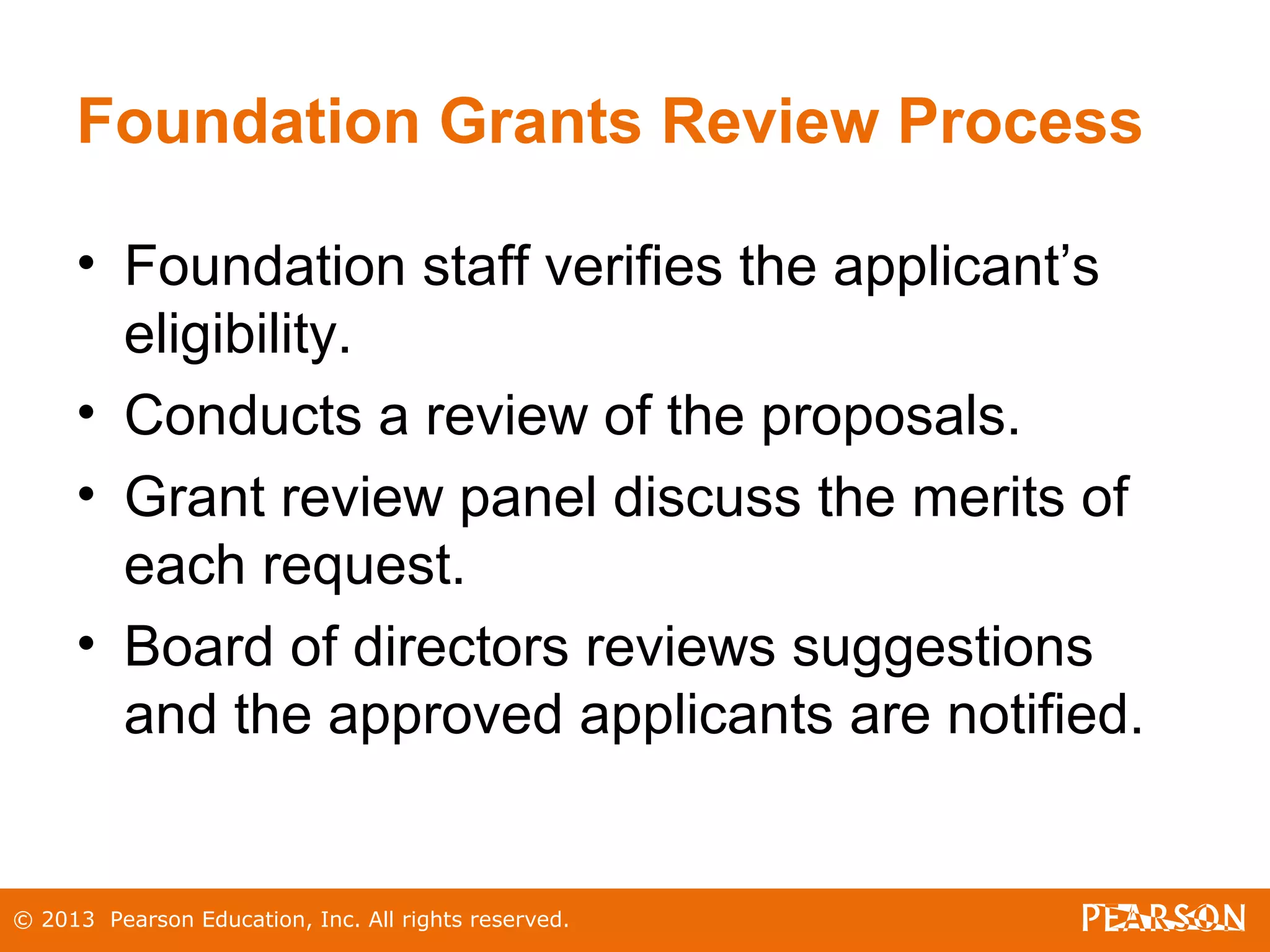 © 2013 Pearson Education, Inc. All rights reserved.
Foundation Grants Review Process
• Foundation staff verifies the applicant’s
eligibility.
• Conducts a review of the proposals.
• Grant review panel discuss the merits of
each request.
• Board of directors reviews suggestions
and the approved applicants are notified.
 