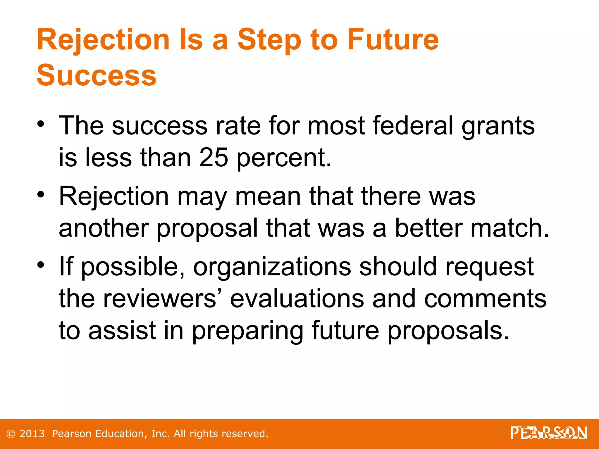 © 2013 Pearson Education, Inc. All rights reserved.
Rejection Is a Step to Future
Success
• The success rate for most federal grants
is less than 25 percent.
• Rejection may mean that there was
another proposal that was a better match.
• If possible, organizations should request
the reviewers’ evaluations and comments
to assist in preparing future proposals.
 