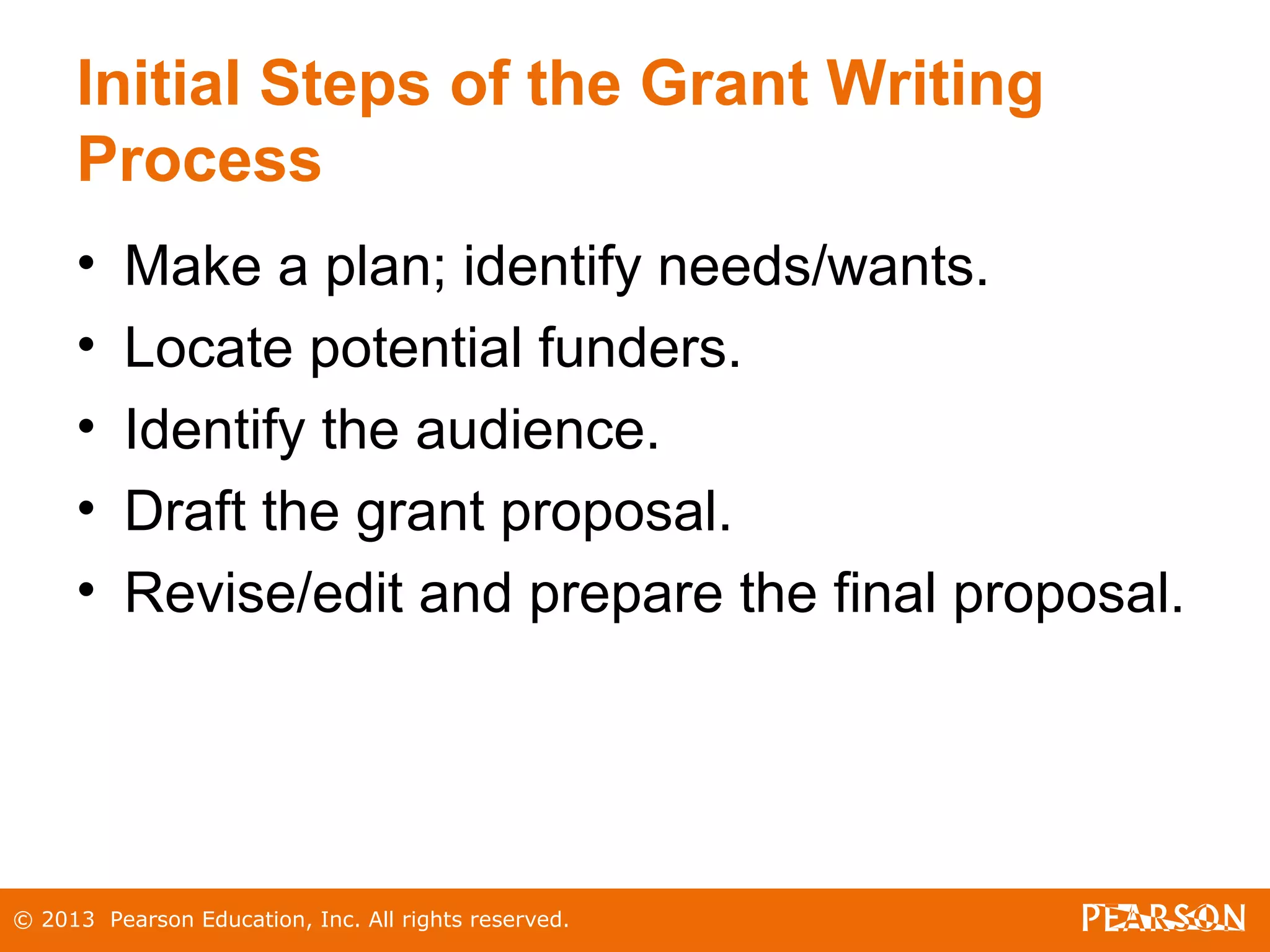 © 2013 Pearson Education, Inc. All rights reserved.
Initial Steps of the Grant Writing
Process
• Make a plan; identify needs/wants.
• Locate potential funders.
• Identify the audience.
• Draft the grant proposal.
• Revise/edit and prepare the final proposal.
 
