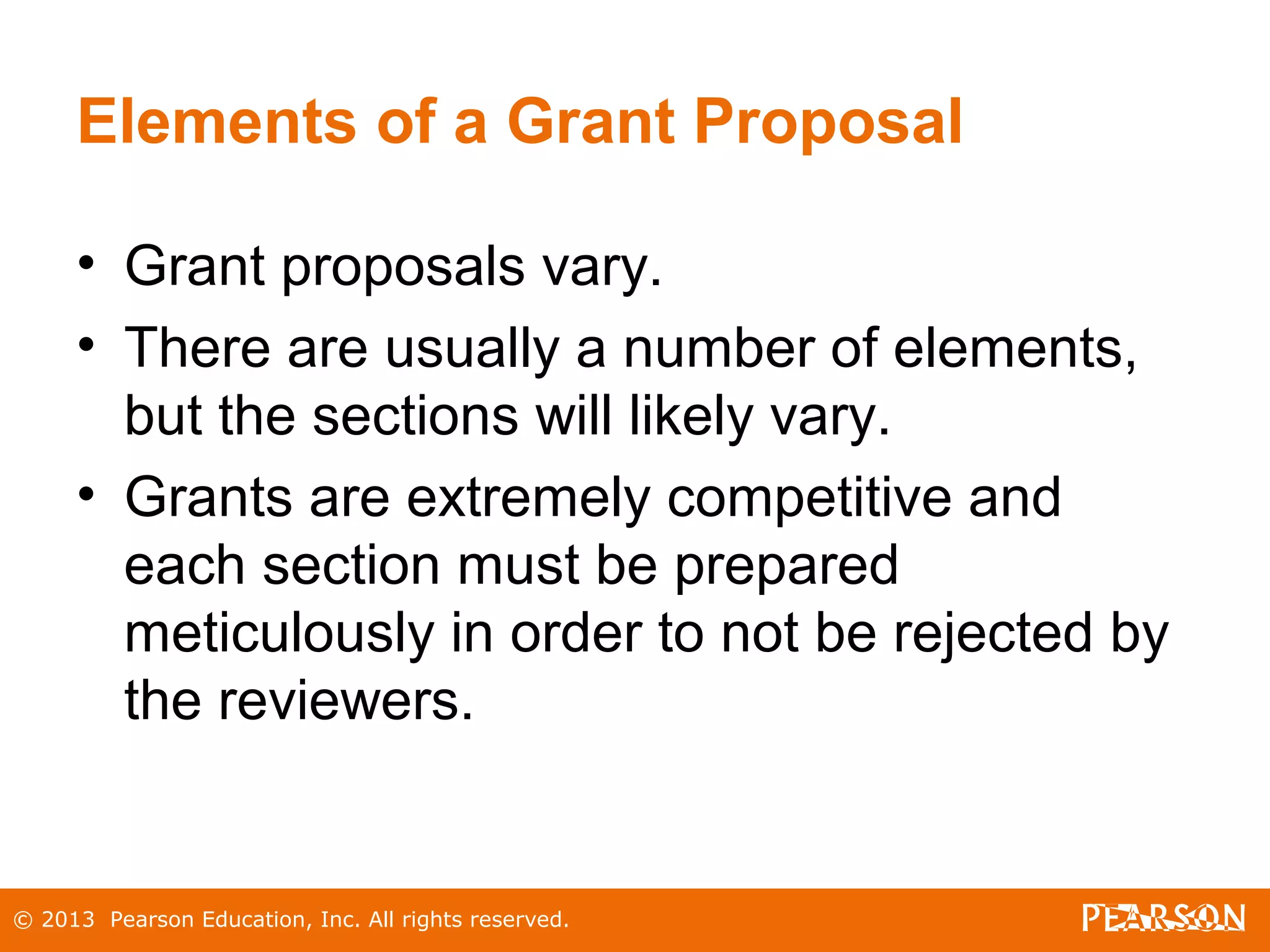 © 2013 Pearson Education, Inc. All rights reserved.
Elements of a Grant Proposal
• Grant proposals vary.
• There are usually a number of elements,
but the sections will likely vary.
• Grants are extremely competitive and
each section must be prepared
meticulously in order to not be rejected by
the reviewers.
 