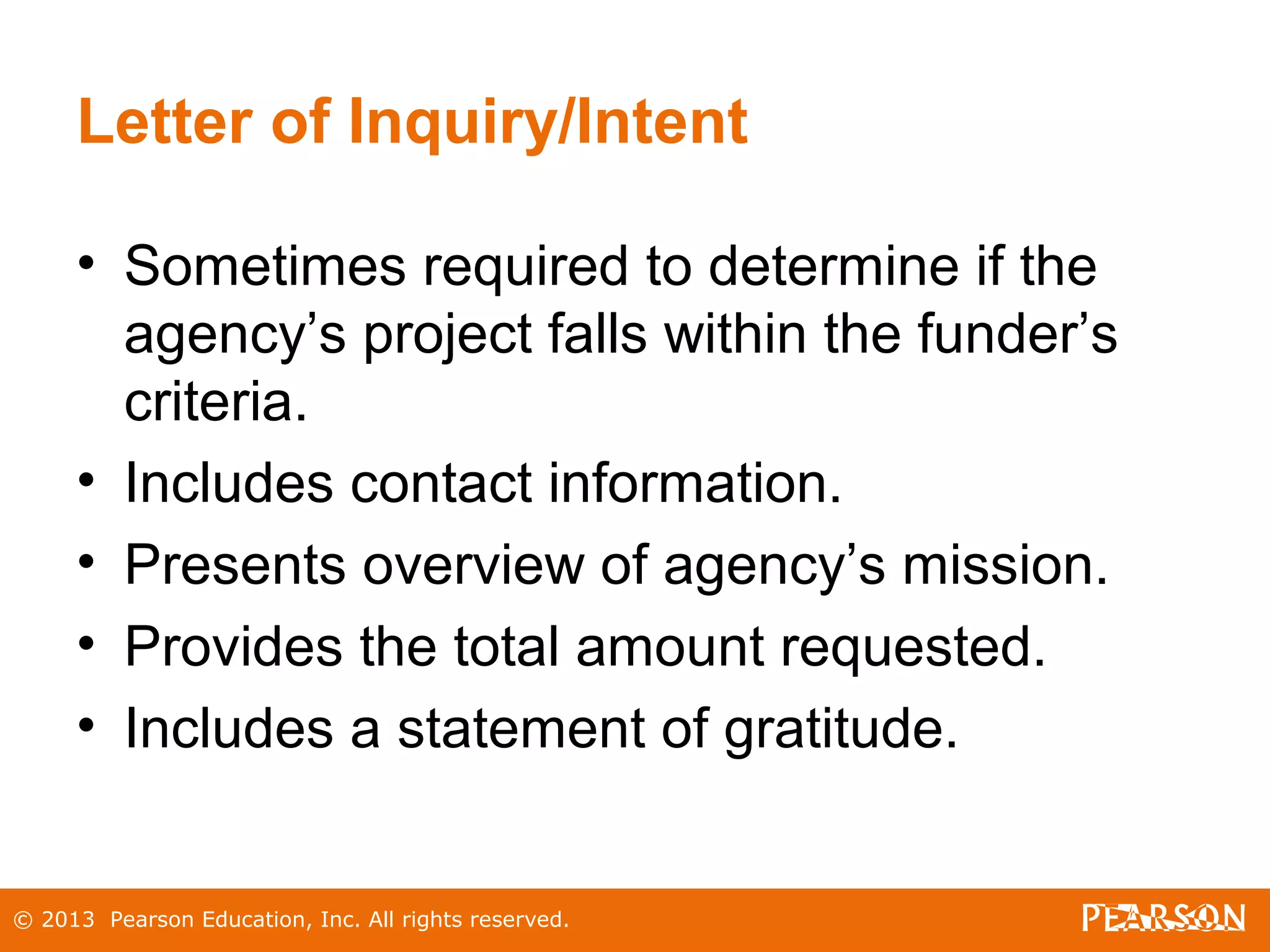 © 2013 Pearson Education, Inc. All rights reserved.
Letter of Inquiry/Intent
• Sometimes required to determine if the
agency’s project falls within the funder’s
criteria.
• Includes contact information.
• Presents overview of agency’s mission.
• Provides the total amount requested.
• Includes a statement of gratitude.
 