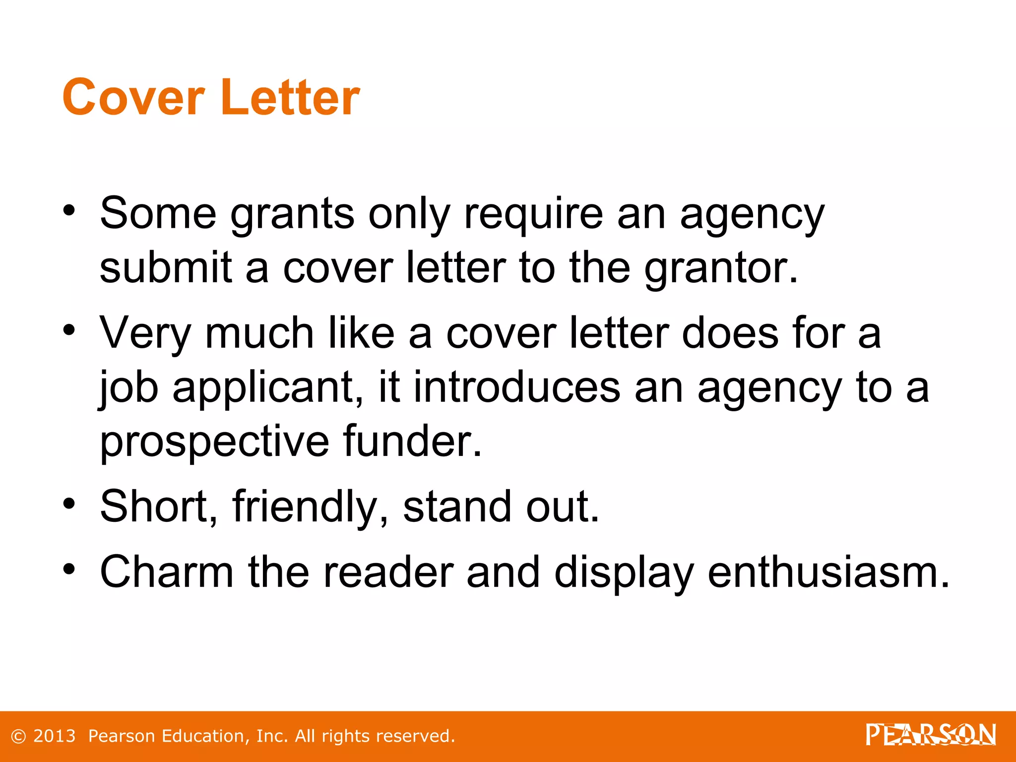 © 2013 Pearson Education, Inc. All rights reserved.
Cover Letter
• Some grants only require an agency
submit a cover letter to the grantor.
• Very much like a cover letter does for a
job applicant, it introduces an agency to a
prospective funder.
• Short, friendly, stand out.
• Charm the reader and display enthusiasm.
 