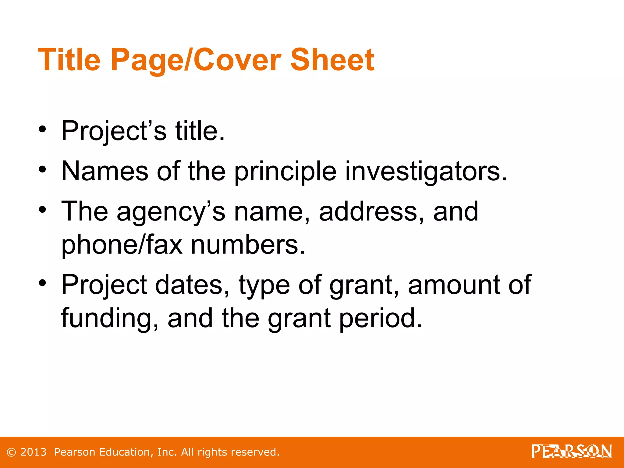 © 2013 Pearson Education, Inc. All rights reserved.
Title Page/Cover Sheet
• Project’s title.
• Names of the principle investigators.
• The agency’s name, address, and
phone/fax numbers.
• Project dates, type of grant, amount of
funding, and the grant period.
 