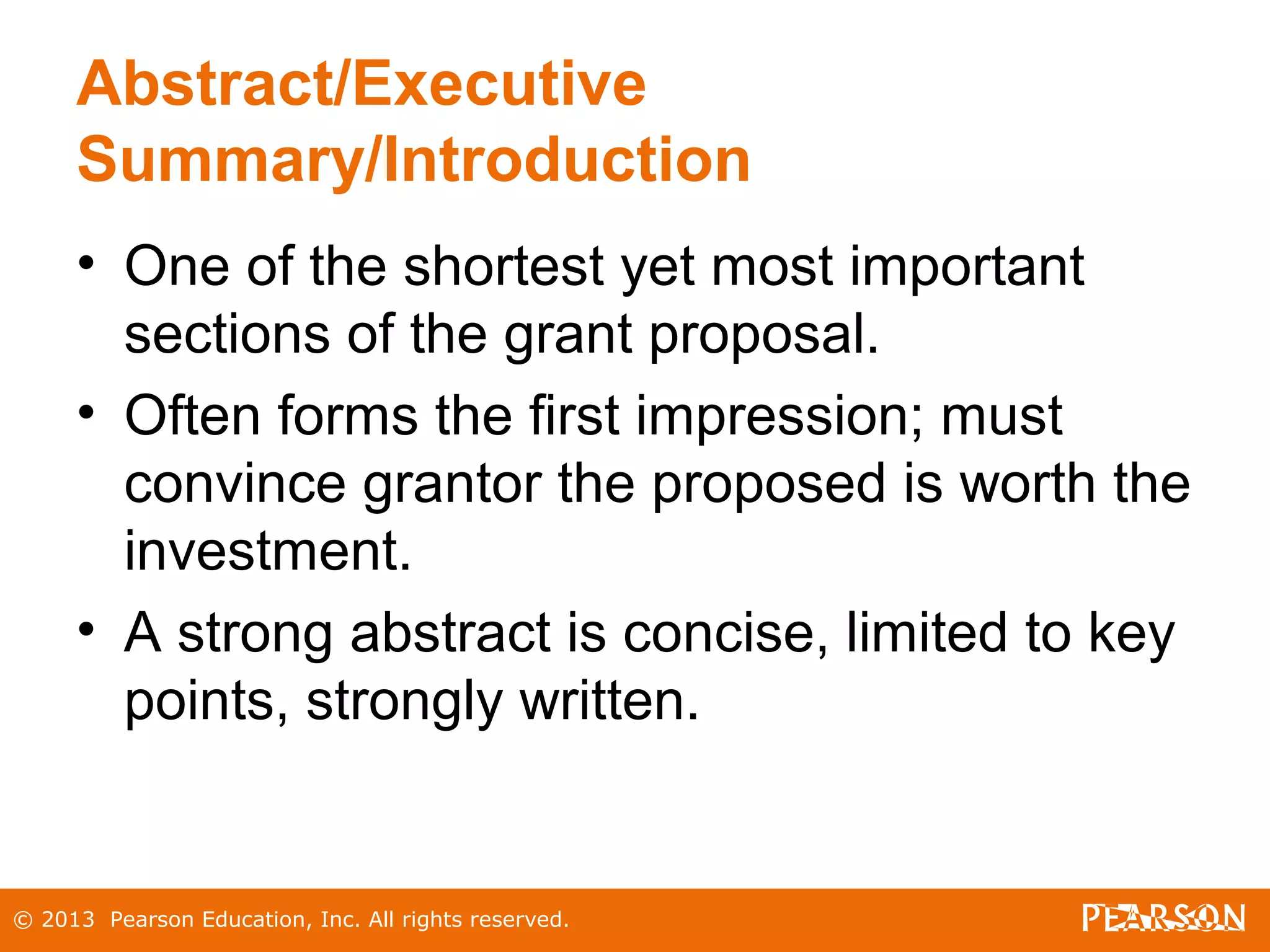 © 2013 Pearson Education, Inc. All rights reserved.
Abstract/Executive
Summary/Introduction
• One of the shortest yet most important
sections of the grant proposal.
• Often forms the first impression; must
convince grantor the proposed is worth the
investment.
• A strong abstract is concise, limited to key
points, strongly written.
 
