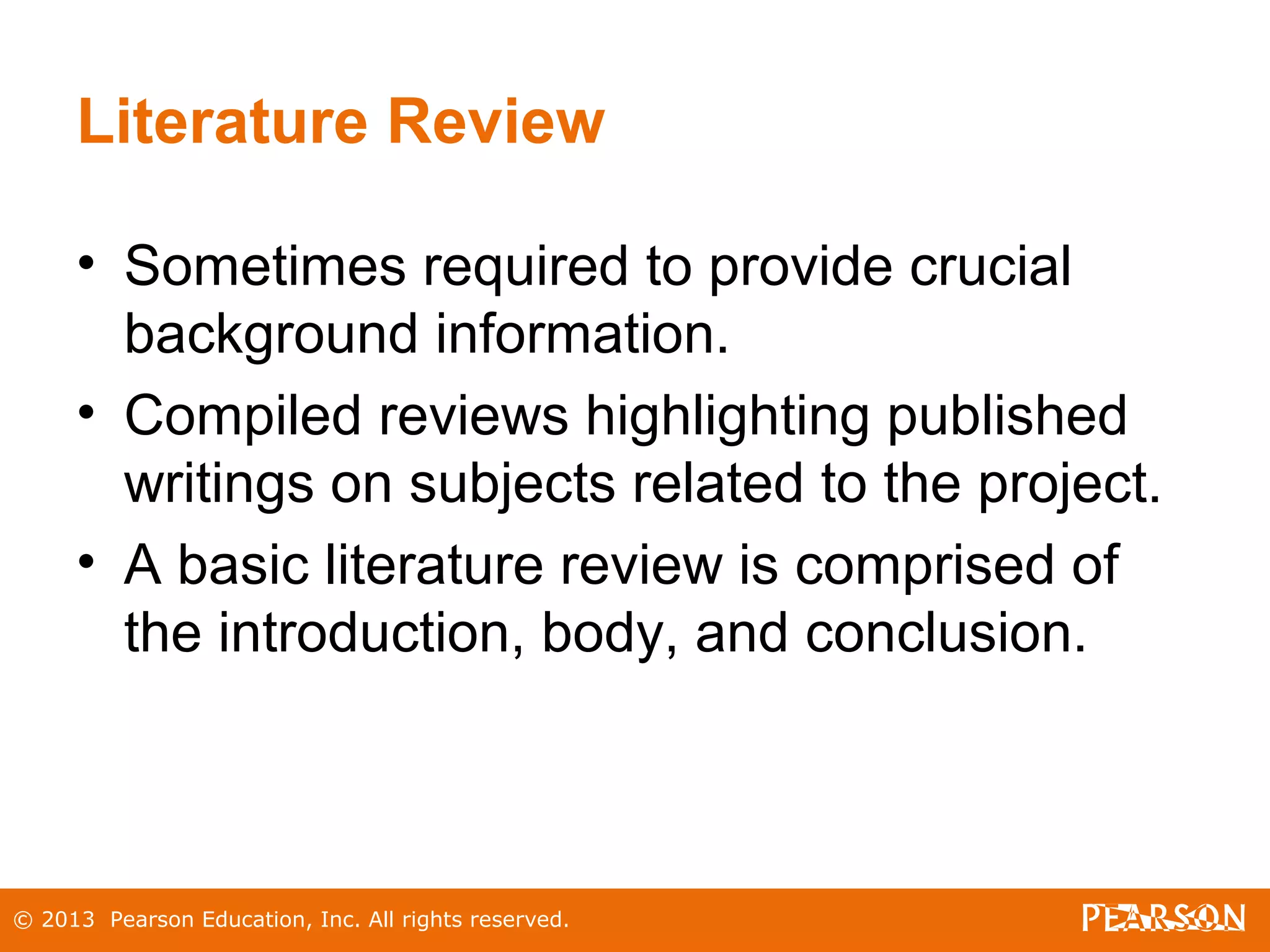 © 2013 Pearson Education, Inc. All rights reserved.
Literature Review
• Sometimes required to provide crucial
background information.
• Compiled reviews highlighting published
writings on subjects related to the project.
• A basic literature review is comprised of
the introduction, body, and conclusion.
 