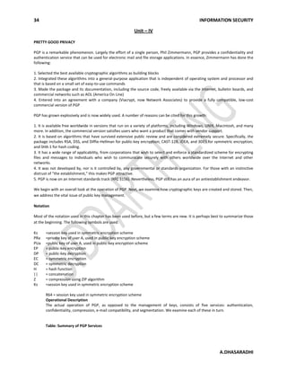 34 INFORMATION SECURITY
A.DHASARADHI
Unit – IV
PRETTY GOOD PRIVACY
PGP is a remarkable phenomenon. Largely the effort of a single person, Phil Zimmermann, PGP provides a confidentiality and
authentication service that can be used for electronic mail and file storage applications. In essence, Zimmermann has done the
following:
1. Selected the best available cryptographic algorithms as building blocks
2. Integrated these algorithms into a general-purpose application that is independent of operating system and processor and
that is based on a small set of easy-to-use commands
3. Made the package and its documentation, including the source code, freely available via the Internet, bulletin boards, and
commercial networks such as AOL (America On Line)
4. Entered into an agreement with a company (Viacrypt, now Network Associates) to provide a fully compatible, low-cost
commercial version of PGP
PGP has grown explosively and is now widely used. A number of reasons can be cited for this growth:
1. It is available free worldwide in versions that run on a variety of platforms, including Windows, UNIX, Macintosh, and many
more. In addition, the commercial version satisfies users who want a product that comes with vendor support.
2. It is based on algorithms that have survived extensive public review and are considered extremely secure. Specifically, the
package includes RSA, DSS, and Diffie-Hellman for public-key encryption; CAST-128, IDEA, and 3DES for symmetric encryption;
and SHA-1 for hash coding.
3. It has a wide range of applicability, from corporations that wish to select and enforce a standardized scheme for encrypting
files and messages to individuals who wish to communicate securely with others worldwide over the Internet and other
networks.
4. It was not developed by, nor is it controlled by, any governmental or standards organization. For those with an instinctive
distrust of "the establishment," this makes PGP attractive.
5. PGP is now on an Internet standards track (RFC 3156). Nevertheless, PGP still has an aura of an antiestablishment endeavor.
We begin with an overall look at the operation of PGP. Next, we examine how cryptographic keys are created and stored. Then,
we address the vital issue of public key management.
Notation
Most of the notation used in this chapter has been used before, but a few terms are new. It is perhaps best to summarize those
at the beginning. The following symbols are used:
Ks =session key used in symmetric encryption scheme
PRa =private key of user A, used in public-key encryption scheme
PUa =public key of user A, used in public-key encryption scheme
EP = public-key encryption
DP = public-key decryption
EC = symmetric encryption
DC = symmetric decryption
H = hash function
|| = concatenation
Z = compression using ZIP algorithm
Ks =session key used in symmetric encryption scheme
R64 = session key used in symmetric encryption scheme
Operational Description
The actual operation of PGP, as opposed to the management of keys, consists of five services: authentication,
confidentiality, compression, e-mail compatibility, and segmentation. We examine each of these in turn.
Table: Summary of PGP Services
 