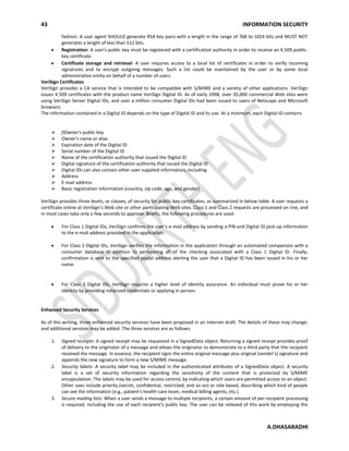 43 INFORMATION SECURITY
A.DHASARADHI
fashion. A user agent SHOULD generate RSA key pairs with a length in the range of 768 to 1024 bits and MUST NOT
generates a length of less than 512 bits.
Registration: A user's public key must be registered with a certification authority in order to receive an X.509 public-
key certificate.
Certificate storage and retrieval: A user requires access to a local list of certificates in order to verify incoming
signatures and to encrypt outgoing messages. Such a list could be maintained by the user or by some local
administrative entity on behalf of a number of users.
VeriSign Certificates
VeriSign provides a CA service that is intended to be compatible with S/MIME and a variety of other applications. VeriSign
issues X.509 certificates with the product name VeriSign Digital ID. As of early 1998, over 35,000 commercial Web sites were
using VeriSign Server Digital IDs, and over a million consumer Digital IDs had been issued to users of Netscape and Microsoft
browsers.
The information contained in a Digital ID depends on the type of Digital ID and its use. At a minimum, each Digital ID contains
 Owner's public key
 Owner's name or alias
 Expiration date of the Digital ID
 Serial number of the Digital ID
 Name of the certification authority that issued the Digital ID
 Digital signature of the certification authority that issued the Digital ID
 Digital IDs can also contain other user-supplied information, including
 Address
 E-mail address
 Basic registration information (country, zip code, age, and gender)
VeriSign provides three levels, or classes, of security for public-key certificates, as summarized in below table. A user requests a
certificate online at VeriSign's Web site or other participating Web sites. Class 1 and Class 2 requests are processed on line, and
in most cases take only a few seconds to approve. Briefly, the following procedures are used:
For Class 1 Digital IDs, VeriSign confirms the user's e-mail address by sending a PIN and Digital ID pick-up information
to the e-mail address provided in the application.
For Class 2 Digital IDs, VeriSign verifies the information in the application through an automated comparison with a
consumer database in addition to performing all of the checking associated with a Class 1 Digital ID. Finally,
confirmation is sent to the specified postal address alerting the user that a Digital ID has been issued in his or her
name.
For Class 3 Digital IDs, VeriSign requires a higher level of identity assurance. An individual must prove his or her
identity by providing notarized credentials or applying in person.
Enhanced Security Services
As of this writing, three enhanced security services have been proposed in an Internet draft. The details of these may change,
and additional services may be added. The three services are as follows:
1. Signed receipts: A signed receipt may be requested in a SignedData object. Returning a signed receipt provides proof
of delivery to the originator of a message and allows the originator to demonstrate to a third party that the recipient
received the message. In essence, the recipient signs the entire original message plus original (sender's) signature and
appends the new signature to form a new S/MIME message.
2. Security labels: A security label may be included in the authenticated attributes of a SignedData object. A security
label is a set of security information regarding the sensitivity of the content that is protected by S/MIME
encapsulation. The labels may be used for access control, by indicating which users are permitted access to an object.
Other uses include priority (secret, confidential, restricted, and so on) or role based, describing which kind of people
can see the information (e.g., patient's health-care team, medical billing agents, etc.).
3. Secure mailing lists: When a user sends a message to multiple recipients, a certain amount of per-recipient processing
is required, including the use of each recipient's public key. The user can be relieved of this work by employing the
 