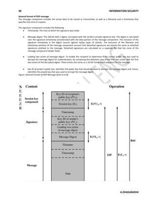 38 INFORMATION SECURITY
A.DHASARADHI
General format of PGP message
The message component includes the actual data to be stored or transmitted, as well as a filename and a timestamp that
specifies the time of creation.
The signature component includes the following:
Timestamp: The time at which the signature was made.
Message digest: The 160-bit SHA-1 digest, encrypted with the sender's private signature key. The digest is calculated
over the signature timestamp concatenated with the data portion of the message component. The inclusion of the
signature timestamp in the digest assures against replay types of attacks. The exclusion of the filename and
timestamp portions of the message component ensures that detached signatures are exactly the same as attached
signatures prefixed to the message. Detached signatures are calculated on a separate file that has none of the
message component header fields.
Leading two octets of message digest: To enable the recipient to determine if the correct public key was used to
decrypt the message digest for authentication, by comparing this plaintext copy of the first two octets with the first
two octets of the decrypted digest. These octets also serve as a 16-bit frame check sequence for the message.
Key ID of sender's public key: Identifies the public key that should be used to decrypt the message digest and, hence,
identifies the private key that was used to encrypt the message digest.
Figure: General Format of PGP Message (from A to B)
 