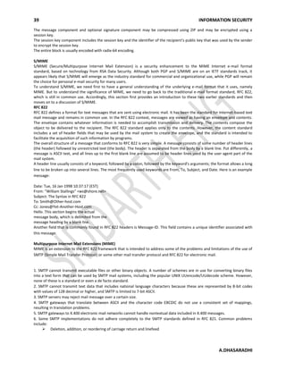 39 INFORMATION SECURITY
A.DHASARADHI
The message component and optional signature component may be compressed using ZIP and may be encrypted using a
session key.
The session key component includes the session key and the identifier of the recipient's public key that was used by the sender
to encrypt the session key.
The entire block is usually encoded with radix-64 encoding.
S/MIME
S/MIME (Secure/Multipurpose Internet Mail Extension) is a security enhancement to the MIME Internet e-mail format
standard, based on technology from RSA Data Security. Although both PGP and S/MIME are on an IETF standards track, it
appears likely that S/MIME will emerge as the industry standard for commercial and organizational use, while PGP will remain
the choice for personal e-mail security for many users.
To understand S/MIME, we need first to have a general understanding of the underlying e-mail format that it uses, namely
MIME. But to understand the significance of MIME, we need to go back to the traditional e-mail format standard, RFC 822,
which is still in common use. Accordingly, this section first provides an introduction to these two earlier standards and then
moves on to a discussion of S/MIME.
RFC 822
RFC 822 defines a format for text messages that are sent using electronic mail. It has been the standard for Internet-based text
mail message and remains in common use. In the RFC 822 context, messages are viewed as having an envelope and contents.
The envelope contains whatever information is needed to accomplish transmission and delivery. The contents compose the
object to be delivered to the recipient. The RFC 822 standard applies only to the contents. However, the content standard
includes a set of header fields that may be used by the mail system to create the envelope, and the standard is intended to
facilitate the acquisition of such information by programs.
The overall structure of a message that conforms to RFC 822 is very simple. A message consists of some number of header lines
(the header) followed by unrestricted text (the body). The header is separated from the body by a blank line. Put differently, a
message is ASCII text, and all lines up to the first blank line are assumed to be header lines used by the user agent part of the
mail system.
A header line usually consists of a keyword, followed by a colon, followed by the keyword's arguments; the format allows a long
line to be broken up into several lines. The most frequently used keywords are From, To, Subject, and Date. Here is an example
message:
Date: Tue, 16 Jan 1998 10:37:17 (EST)
From: "William Stallings" <ws@shore.net>
Subject: The Syntax in RFC 822
To: Smith@Other-host.com
Cc: Jones@Yet-Another-Host.com
Hello. This section begins the actual
message body, which is delimited from the
message heading by a blank line.
Another field that is commonly found in RFC 822 headers is Message-ID. This field contains a unique identifier associated with
this message.
Multipurpose Internet Mail Extensions (MIME)
MIME is an extension to the RFC 822 framework that is intended to address some of the problems and limitations of the use of
SMTP (Simple Mail Transfer Protocol) or some other mail transfer protocol and RFC 822 for electronic mail.
1. SMTP cannot transmit executable files or other binary objects. A number of schemes are in use for converting binary files
into a text form that can be used by SMTP mail systems, including the popular UNIX UUencode/UUdecode scheme. However,
none of these is a standard or even a de facto standard.
2. SMTP cannot transmit text data that includes national language characters because these are represented by 8-bit codes
with values of 128 decimal or higher, and SMTP is limited to 7-bit ASCII.
3. SMTP servers may reject mail message over a certain size.
4. SMTP gateways that translate between ASCII and the character code EBCDIC do not use a consistent set of mappings,
resulting in translation problems.
5. SMTP gateways to X.400 electronic mail networks cannot handle nontextual data included in X.400 messages.
6. Some SMTP implementations do not adhere completely to the SMTP standards defined in RFC 821. Common problems
include:
 Deletion, addition, or reordering of carriage return and linefeed
 