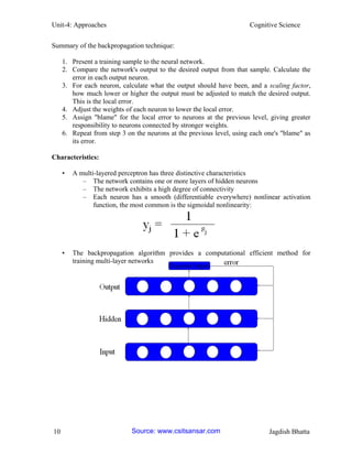 Unit-4: Approaches Cognitive Science 
10 Jagdish Bhatta 
Summary of the backpropagation technique: 
1. Present a training sample to the neural network. 
2. Compare the network's output to the desired output from that sample. Calculate the error in each output neuron. 
3. For each neuron, calculate what the output should have been, and a scaling factor, how much lower or higher the output must be adjusted to match the desired output. This is the local error. 
4. Adjust the weights of each neuron to lower the local error. 
5. Assign "blame" for the local error to neurons at the previous level, giving greater responsibility to neurons connected by stronger weights. 
6. Repeat from step 3 on the neurons at the previous level, using each one's "blame" as its error. 
Characteristics: 
• A multi-layered perceptron has three distinctive characteristics 
– The network contains one or more layers of hidden neurons 
– The network exhibits a high degree of connectivity 
– Each neuron has a smooth (differentiable everywhere) nonlinear activation function, the most common is the sigmoidal nonlinearity: 
• The backpropagation algorithm provides a computational efficient method for training multi-layer networks 
Source: www.csitsansar.com 
 
