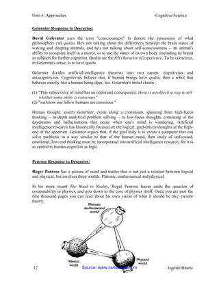Unit-4: Approaches Cognitive Science 
12 Jagdish Bhatta 
Gelernter Response to Descartes: 
David Gelernter uses the term "consciousness" to denote the possession of what philosophers call qualia. He's not talking about the differences between the brain states of waking and sleeping animals, and he's not talking about self-consciousness -- an animal's ability to recognize itself in a mirror, or to use the states of its own body (including its brain) as subjects for further cognition. Qualia are the felt character of experience. To be conscious, in Gelernter's sense, is to have qualia. 
Gelernter divides artificial-intelligence theorists into two camps: cognitivists and anticognitivists. Cognitivists believe that, if human beings have qualia, then a robot that behaves exactly like a human being does, too. Gelernter's initial claims: 
(1) "This subjectivity of mind has an important consequence: there is no objective way to tell 
whether some entity is conscious." 
(2) "we know our fellow humans are conscious." 
Human thought, asserts Gelernter, exists along a continuum, spanning from high-focus thinking -- in-depth analytical problem solving -- to low-focus thoughts, consisting of the daydreams and hallucinations that occur when one's mind is wandering. Artificial intelligence research has historically focused on the logical, goal-driven thoughts at the high- end of the spectrum. Gelernter argues that, if the goal truly is to create a computer that can solve problems in a way similar to that of the human mind, then study of unfocused, emotional, low-end thinking must be incorporated into artificial intelligence research, for it is as central to human cognition as logic. 
Penrose Response to Descartes: 
Roger Penrose has a picture of mind and matter that is not just a relation between logical and physical, but involves three worlds: Platonic, mathematical and physical. 
In his more recent The Road to Reality, Roger Penrose leaves aside the question of computability in physics, and gets down to the core of physics itself. Once you are past the first thousand pages you can read about his own vision of what it should be like: twistor theory. 
Source: www.csitsansar.com 
 
