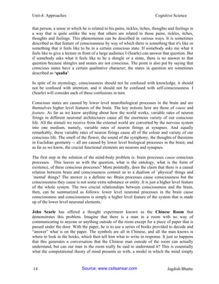 Unit-4: Approaches Cognitive Science 
14 Jagdish Bhatta 
that person, a sense in which he is related to his pains, tickles, itches, thoughts and feelings in a way that is quite unlike the way that others are related to those pains, tickles, itches, thoughts and feelings. This phenomenon can be described in various ways. It is sometimes described as that feature of consciousness by way of which there is something that it's like or something that it feels like to be in a certain conscious state. If somebody asks me what it feels like to give a lecture in front of a large audience I (Searle) can answer that question. But if somebody asks what it feels like to be a shingle or a stone, there is no answer to that question because shingles and stones are not conscious. The point is also put by saying that conscious states have a certain qualitative character; the states in question are sometimes described as ‗qualia'. 
In spite of its etymology, consciousness should not be confused with knowledge, it should not be confused with attention, and it should not be confused with self-consciousness. I (Searle) will consider each of these confusions in turn. 
Conscious states are caused by lower level neurobiological processes in the brain and are themselves higher level features of the brain. The key notions here are those of cause and feature. As far as we know anything about how the world works, variable rates of neuron firings in different neuronal architectures cause all the enormous variety of our conscious life. All the stimuli we receive from the external world are converted by the nervous system into one medium, namely, variable rates of neuron firings at synapses. And equally remarkably, these variable rates of neuron firings cause all of the colour and variety of our conscious life. The smell of the flower, the sound of the symphony, the thoughts of theorems in Euclidian geometry -- all are caused by lower level biological processes in the brain; and as far as we know, the crucial functional elements are neurons and synapses. 
The first step in the solution of the mind-body problem is: brain processes cause conscious processes. This leaves us with the question, what is the ontology, what is the form of existence, of these conscious processes? More pointedly, does the claim that there is a causal relation between brain and consciousness commit us to a dualism of `physical' things and `mental' things? The answer is a definite no. Brain processes cause consciousness but the consciousness they cause is not some extra substance or entity. It is just a higher level feature of the whole system. The two crucial relationships between consciousness and the brain, then, can be summarized as follows: lower level neuronal processes in the brain cause consciousness and consciousness is simply a higher level feature of the system that is made up of the lower level neuronal elements. 
John Searle has offered a thought experiment known as the Chinese Room that demonstrates this problem. Imagine that there is a man in a room with no way of communicating to anyone or anything outside of the room except for a piece of paper that is passed under the door. With the paper, he is to use a series of books provided to decode and “answer” what is on the paper. The symbols are all in Chinese, and all the man knows is where to look in the books, which then tell him what to write in response. It just so happens that this generates a conversation that the Chinese man outside of the room can actually understand, but can our man in the room really be said to understand it? This is essentially what the computational theory of mind presents us with; a model in which the mind simply Source: www.csitsansar.com 
 