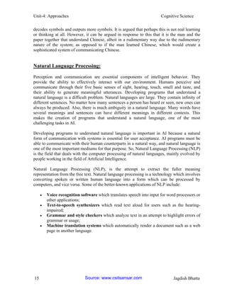 Unit-4: Approaches Cognitive Science 
15 Jagdish Bhatta 
decodes symbols and outputs more symbols. It is argued that perhaps this is not real learning or thinking at all. However, it can be argued in response to this that it is the man and the paper together that understand Chinese, albeit in a rudimentary way due to the rudimentary nature of the system; as opposed to if the man learned Chinese, which would create a sophisticated system of communicating Chinese. 
Natural Language Processing: 
Perception and communication are essential components of intelligent behavior. They provide the ability to effectively interact with our environment. Humans perceive and communicate through their five basic senses of sight, hearing, touch, smell and taste, and their ability to generate meaningful utterances. Developing programs that understand a natural language is a difficult problem. Natural languages are large. They contain infinity of different sentences. No matter how many sentences a person has heard or seen, new ones can always be produced. Also, there is much ambiguity in a natural language. Many words have several meanings and sentences can have different meanings in different contexts. This makes the creation of programs that understand a natural language, one of the most challenging tasks in AI. 
Developing programs to understand natural language is important in AI because a natural form of communication with systems is essential for user acceptance. AI programs must be able to communicate with their human counterparts in a natural way, and natural language is one of the most important mediums for that purpose. So, Natural Language Processing (NLP) is the field that deals with the computer processing of natural languages, mainly evolved by people working in the field of Artificial Intelligence. 
Natural Language Processing (NLP), is the attempt to extract the fuller meaning representation from the free text. Natural language processing is a technology which involves converting spoken or written human language into a form which can be processed by computers, and vice versa. Some of the better-known applications of NLP include: 
 Voice recognition software which translates speech into input for word processors or other applications; 
 Text-to-speech synthesizers which read text aloud for users such as the hearing- impaired; 
 Grammar and style checkers which analyze text in an attempt to highlight errors of grammar or usage; 
 Machine translation systems which automatically render a document such as a web page in another language. Source: www.csitsansar.com 
 