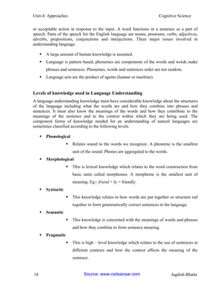 Unit-4: Approaches Cognitive Science 
18 Jagdish Bhatta 
or acceptable action in response to the input. A word functions in a sentence as a part of speech. Parts of the speech for the English language are nouns, pronouns, verbs, adjectives, adverbs, prepositions, conjunctions and interjections. Three major issues involved in understanding language. 
 A large amount of human knowledge is assumed. 
 Language is pattern based, phonemes are components of the words and words make phrases and sentences. Phonemes, words and sentences order are not random. 
 Language acts are the product of agents (human or machine). 
Levels of knowledge used in Language Understanding 
A language understanding knowledge must have considerable knowledge about the structures of the language including what the words are and how they combine into phrases and sentences. It must also know the meanings of the words and how they contribute to the meanings of the sentence and to the context within which they are being used. The component forms of knowledge needed for an understanding of natural languages are sometimes classified according to the following levels. 
 Phonological 
 Relates sound to the words we recognize. A phoneme is the smallest unit of the sound. Phones are aggregated to the words. 
 Morphological 
 This is lexical knowledge which relates to the word construction from basic units called morphemes. A morpheme is the smallest unit of meaning. Eg:- friend + ly = friendly 
 Syntactic 
 This knowledge relates to how words are put together or structure red together to form grammatically correct sentences in the language. 
 Semantic 
 This knowledge is concerned with the meanings of words and phrases and how they combine to form sentence meaning. 
 Pragmatic 
 This is high – level knowledge which relates to the use of sentences in different contexts and how the context affects the meaning of the sentence. Source: www.csitsansar.com 
 