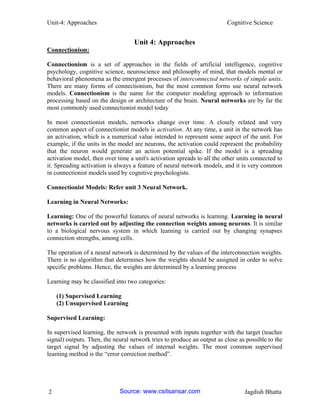 Unit-4: Approaches Cognitive Science 
2 Jagdish Bhatta 
Unit 4: Approaches 
Connectionism: 
Connectionism is a set of approaches in the fields of artificial intelligence, cognitive psychology, cognitive science, neuroscience and philosophy of mind, that models mental or behavioral phenomena as the emergent processes of interconnected networks of simple units. There are many forms of connectionism, but the most common forms use neural network models. Connectionism is the name for the computer modeling approach to information processing based on the design or architecture of the brain. Neural networks are by far the most commonly used connectionist model today 
In most connectionist models, networks change over time. A closely related and very common aspect of connectionist models is activation. At any time, a unit in the network has an activation, which is a numerical value intended to represent some aspect of the unit. For example, if the units in the model are neurons, the activation could represent the probability that the neuron would generate an action potential spike. If the model is a spreading activation model, then over time a unit's activation spreads to all the other units connected to it. Spreading activation is always a feature of neural network models, and it is very common in connectionist models used by cognitive psychologists. 
Connectionist Models: Refer unit 3 Neural Network. 
Learning in Neural Networks: 
Learning: One of the powerful features of neural networks is learning. Learning in neural networks is carried out by adjusting the connection weights among neurons. It is similar to a biological nervous system in which learning is carried out by changing synapses connection strengths, among cells. 
The operation of a neural network is determined by the values of the interconnection weights. There is no algorithm that determines how the weights should be assigned in order to solve specific problems. Hence, the weights are determined by a learning process 
Learning may be classified into two categories: 
(1) Supervised Learning (2) Unsupervised Learning 
Supervised Learning: 
In supervised learning, the network is presented with inputs together with the target (teacher signal) outputs. Then, the neural network tries to produce an output as close as possible to the target signal by adjusting the values of internal weights. The most common supervised learning method is the “error correction method”. 
Source: www.csitsansar.com 
 