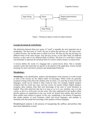 Unit-4: Approaches Cognitive Science 
20 Jagdish Bhatta 
Lexeme (Lexicon) & word forms: 
The distinction between these two senses of "word" is arguably the most important one in morphology. The first sense of "word", the one in which dog and dogs are "the same word", is called a lexeme. The second sense is called word form. We thus say that dog and dogs are different forms of the same lexeme. Dog and dog catcher, on the other hand, are different lexemes, as they refer to two different kinds of entities. The form of a word that is chosen conventionally to represent the canonical form of a word is called a lemma, or citation form. 
A lexicon defines the words of a language that a system knows about. This is includes common words and words that are specific to the domain of the application. Entries include meanings for each word and its syntactic and morphological behavior. 
Morphology: 
Morphology is the identification, analysis and description of the structure of words (words as units in the lexicon are the subject matter of lexicology). While words are generally accepted as being (with clitics) the smallest units of syntax, it is clear that in most (if not all) languages, words can be related to other words by rules. For example, English speakers recognize that the words dog, dogs, and dog catcher are closely related. English speakers recognize these relations from their tacit knowledge of the rules of word formation in English. They infer intuitively that dog is to dogs as cat is to cats; similarly, dog is to dog catcher as dish is to dishwasher (in one sense). The rules understood by the speaker reflect specific patterns (or regularities) in the way words are formed from smaller units and how those smaller units interact in speech. In this way, morphology is the branch of linguistics that studies patterns of word formation within and across languages, and attempts to formulate rules that model the knowledge of the speakers of those languages. 
Morphological analysis is the process of recognizing the suffixes and prefixes that have been attached to a word. 
Input String 
Parser 
Output representation structure 
Input String 
Figure :- Parsing an input to create an output structure Source: www.csitsansar.com 
 