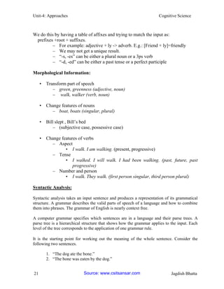 Unit-4: Approaches Cognitive Science 
21 Jagdish Bhatta 
We do this by having a table of affixes and trying to match the input as: 
prefixes +root + suffixes. 
– For example: adjective + ly -> adverb. E.g.: [Friend + ly]=friendly 
– We may not get a unique result. 
– “-s, -es” can be either a plural noun or a 3ps verb 
– “-d, -ed” can be either a past tense or a perfect participle 
Morphological Information: 
• Transform part of speech 
– green, greenness (adjective, noun) 
– walk, walker (verb, noun) 
• Change features of nouns 
– boat, boats (singular, plural) 
• Bill slept , Bill’s bed 
– (subjective case, possessive case) 
• Change features of verbs 
– Aspect 
• I walk. I am walking. (present, progressive) 
– Tense 
• I walked. I will walk. I had been walking. (past, future, past progressive) 
– Number and person 
• I walk. They walk. (first person singular, third person plural) 
Syntactic Analysis: 
Syntactic analysis takes an input sentence and produces a representation of its grammatical structure. A grammar describes the valid parts of speech of a language and how to combine them into phrases. The grammar of English is nearly context free. 
A computer grammar specifies which sentences are in a language and their parse trees. A parse tree is a hierarchical structure that shows how the grammar applies to the input. Each level of the tree corresponds to the application of one grammar rule. 
It is the starting point for working out the meaning of the whole sentence. Consider the following two sentences. 
1. “The dog ate the bone.” 
2. “The bone was eaten by the dog.” 
Source: www.csitsansar.com 
 