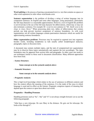 Unit-4: Approaches Cognitive Science 
26 Jagdish Bhatta 
Word splitting is the process of parsing concatenated text (i.e. text that contains no spaces or other word separators) to infer where word breaks exist. 
Sentence segmentation is the problem of dividing a string of written language into its component sentences. In English and some other languages, using punctuation, particularly the full stop character is a reasonable approximation. However, even in English this problem is not trivial due to the use of the full stop character for abbreviations, which may or may not also terminate a sentence. For example Mr. is not its own sentence in "Mr. Smith went to the shops in Jones Street." When processing plain text, tables of abbreviations that contain periods can help prevent incorrect assignment of sentence boundaries. As with word segmentation, not all written languages contain punctuation characters which are useful for approximating sentence boundaries. 
Other segmentation problems: Processes may be required to segment text into segments besides words, including morphemes (a task usually called morphological analysis), paragraphs, topics or discourse turns. 
A document may contain multiple topics, and the task of computerized text segmentation may be to discover these topics automatically and segment the text accordingly. The topic boundaries may be apparent from section titles and paragraphs. In other cases one needs to use techniques similar to those used in document classification. Many different approaches have been tried. 
- Syntax Structure: 
Same concept as in the syntactic analysis above 
- Semantic Structure: 
Same concept as in the semantic analysis above 
- Pragmatic Analysis: 
This is high level knowledge which relates to the use of sentences in different contexts and how the context affects the meaning of the sentences. It is the study of the ways in which language is used and its effect on the listener. Pragmatic comprises aspects of meaning that depend upon the context or upon facts about real world. 
Pragmatics – Handling Pronouns 
Handling pronouns such as “he”, “she” and “it” is not always straight forward. Let us see the following paragraph. 
“John buys a new telescope. He sees Mary in the distance. He gets out his telescope. He looks at her through it”. 
Source: www.csitsansar.com 
 