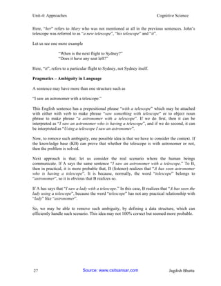 Unit-4: Approaches Cognitive Science 
27 Jagdish Bhatta 
Here, “her” refers to Mary who was not mentioned at all in the previous sentences. John’s telescope was referred to as “a new telescope”, “his telescope” and “it”. 
Let us see one more example 
“When is the next flight to Sydney?” 
“Does it have any seat left?” 
Here, “it”, refers to a particular flight to Sydney, not Sydney itself. 
Pragmatics – Ambiguity in Language 
A sentence may have more than one structure such as 
“I saw an astronomer with a telescope.” 
This English sentence has a prepositional phrase “with a telescope” which may be attached with either with verb to make phrase “saw something with telescope” or to object noun phrase to make phrase “a astronomer with a telescope”. If we do first, then it can be interpreted as “I saw an astronomer who is having a telescope”, and if we do second, it can be interpreted as “Using a telescope I saw an astronomer”. 
Now, to remove such ambiguity, one possible idea is that we have to consider the context. If the knowledge base (KB) can prove that whether the telescope is with astronomer or not, then the problem is solved. 
Next approach is that; let us consider the real scenario where the human beings communicate. If A says the same sentence “I saw an astronomer with a telescope.” To B, then in practical, it is more probable that, B (listener) realizes that “A has seen astronomer who is having a telescope”. It is because, normally, the word “telescope” belongs to “astronomer”, so it is obvious that B realizes so. 
If A has says that “I saw a lady with a telescope.” In this case, B realizes that “A has seen the lady using a telescope”, because the word “telescope” has not any practical relationship with “lady” like “astronomer”. 
So, we may be able to remove such ambiguity, by defining a data structure, which can efficiently handle such scenario. This idea may not 100% correct but seemed more probable. Source: www.csitsansar.com 
