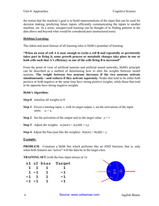 Unit-4: Approaches Cognitive Science 
4 Jagdish Bhatta 
the notion that the machine’s goal is to build representations of the input that can be used for decision making, predicting future inputs, efficiently communicating the inputs to another machine, etc. In a sense, unsupervised learning can be thought of as finding patterns in the data above and beyond what would be considered pure unstructured noise. 
Hebbian Learning: 
The oldest and most famous of all learning rules is Hebb’s postulate of learning: 
―When an axon of cell A is near enough to excite a cell B and repeatedly or persistently takes part in firing it, some growth process or metabolic changes take place in one or both cells such that A‘s efficiency as one of the cells firing B is increased‖ 
From the point of view of artificial neurons and artificial neural networks, Hebb's principle can be described as a method of determining how to alter the weights between model neurons. The weight between two neurons increases if the two neurons activate simultaneously—and reduces if they activate separately. Nodes that tend to be either both positive or both negative at the same time have strong positive weights, while those that tend to be opposite have strong negative weights. 
Hebb‘s Algorithm: 
Step 0: initialize all weights to 0 
Step 1: Given a training input, s, with its target output, t, set the activations of the input 
units: xi = si 
Step 2: Set the activation of the output unit to the target value: y = t 
Step 3: Adjust the weights: wi(new) = wi(old) + xiy 
Step 4: Adjust the bias (just like the weights): b(new) = b(old) + y 
Example: 
PROBLEM: Construct a Hebb Net which performs like an AND function, that is, only when both features are “active” will the data be in the target class. 
TRAINING SET (with the bias input always at 1): Source: www.csitsansar.com 
 